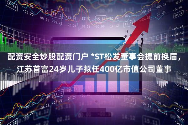 配资安全炒股配资门户 *ST松发董事会提前换届，江苏首富24岁儿子拟任400亿市值公司董事
