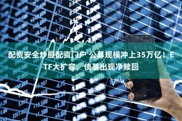 配资安全炒股配资门户 公募规模冲上35万亿！ETF大扩容，债基出现净赎回