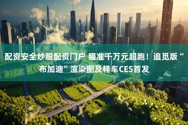 配资安全炒股配资门户 瞄准千万元超跑！追觅版“布加迪”渲染图及样车CES首发