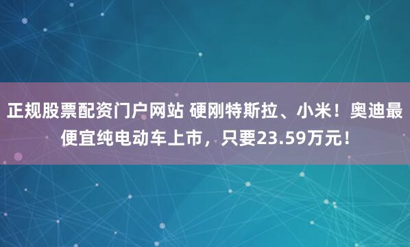 正规股票配资门户网站 硬刚特斯拉、小米！奥迪最便宜纯电动车上市，只要23.59万元！