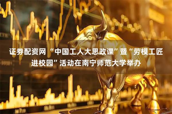 证劵配资网 “中国工人大思政课”暨“劳模工匠进校园”活动在南宁师范大学举办