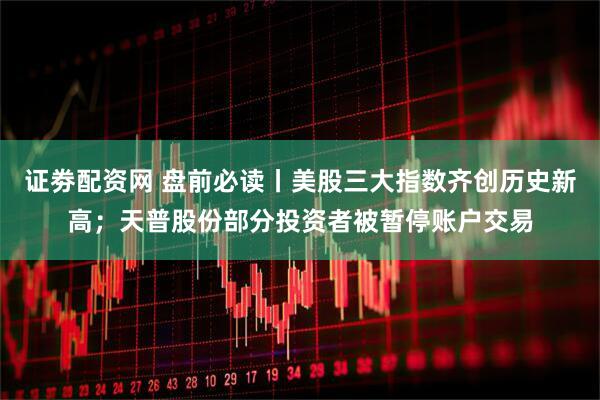 证劵配资网 盘前必读丨美股三大指数齐创历史新高；天普股份部分投资者被暂停账户交易