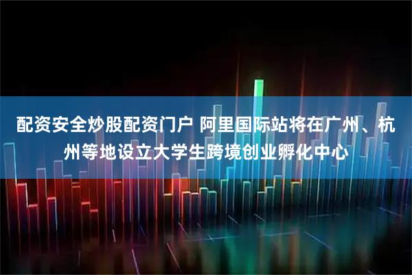 配资安全炒股配资门户 阿里国际站将在广州、杭州等地设立大学生跨境创业孵化中心