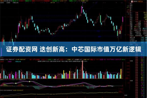 证劵配资网 迭创新高：中芯国际市值万亿新逻辑