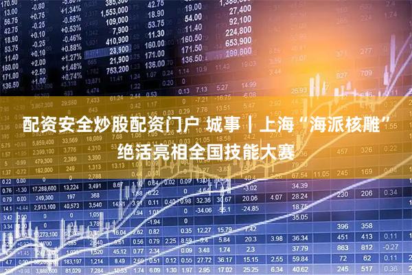 配资安全炒股配资门户 城事｜上海“海派核雕”绝活亮相全国技能大赛