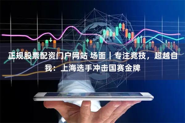 正规股票配资门户网站 场面｜专注竞技，超越自我：上海选手冲击国赛金牌