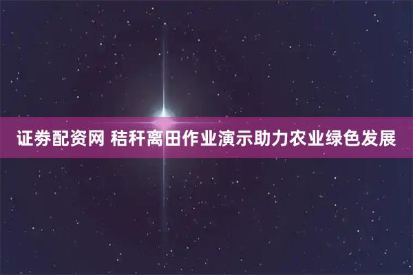 证劵配资网 秸秆离田作业演示助力农业绿色发展