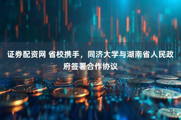 证劵配资网 省校携手，同济大学与湖南省人民政府签署合作协议