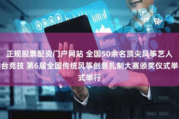 正规股票配资门户网站 全国50余名顶尖风筝艺人同台竞技 第6届全国传统风筝创意扎制大赛颁奖仪式举行