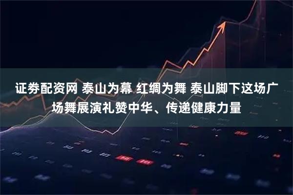 证劵配资网 泰山为幕 红绸为舞 泰山脚下这场广场舞展演礼赞中华、传递健康力量