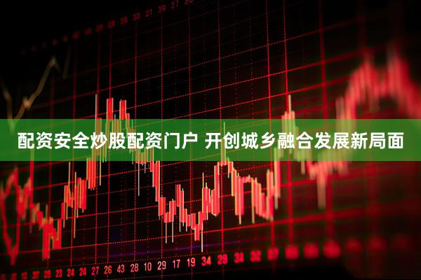 配资安全炒股配资门户 开创城乡融合发展新局面