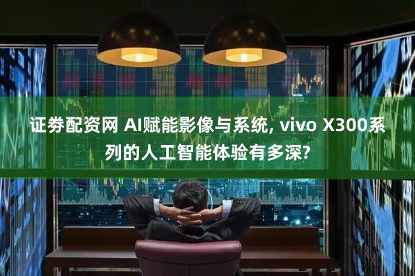 证劵配资网 AI赋能影像与系统, vivo X300系列的人工智能体验有多深?