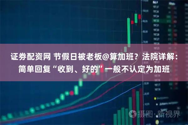 证劵配资网 节假日被老板@算加班？法院详解：简单回复“收到、好的”一般不认定为加班