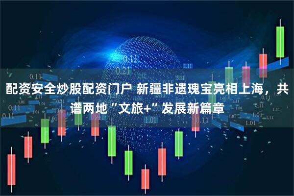 配资安全炒股配资门户 新疆非遗瑰宝亮相上海，共谱两地“文旅+”发展新篇章