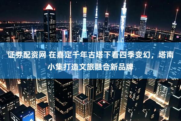 证劵配资网 在嘉定千年古塔下看四季变幻，塔南小集打造文旅融合新品牌
