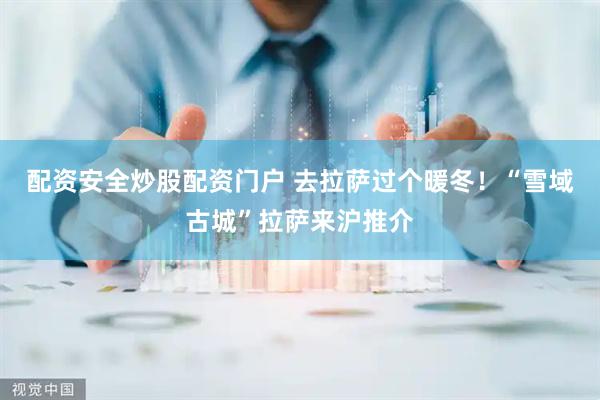 配资安全炒股配资门户 去拉萨过个暖冬！“雪域古城”拉萨来沪推介