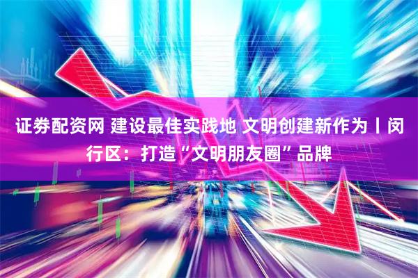 证劵配资网 建设最佳实践地 文明创建新作为丨闵行区：打造“文明朋友圈”品牌