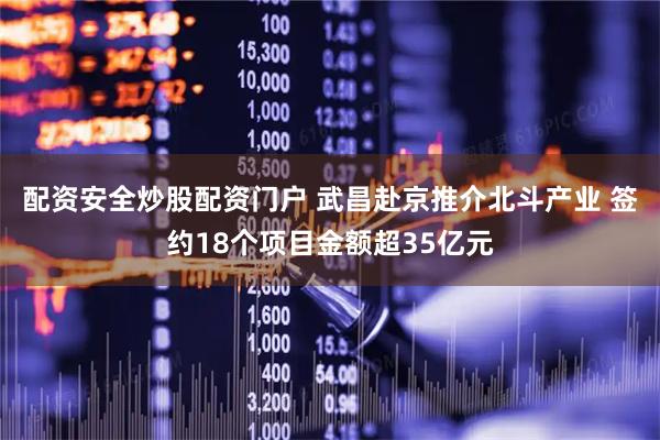 配资安全炒股配资门户 武昌赴京推介北斗产业 签约18个项目金额超35亿元