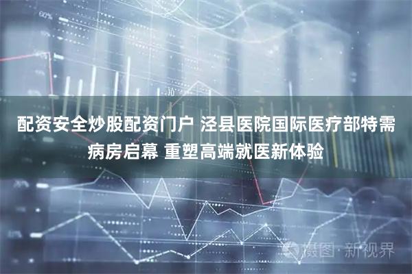 配资安全炒股配资门户 泾县医院国际医疗部特需病房启幕 重塑高端就医新体验
