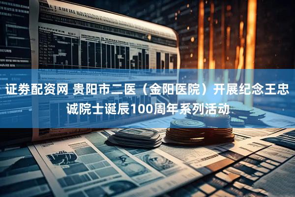 证劵配资网 贵阳市二医（金阳医院）开展纪念王忠诚院士诞辰100周年系列活动