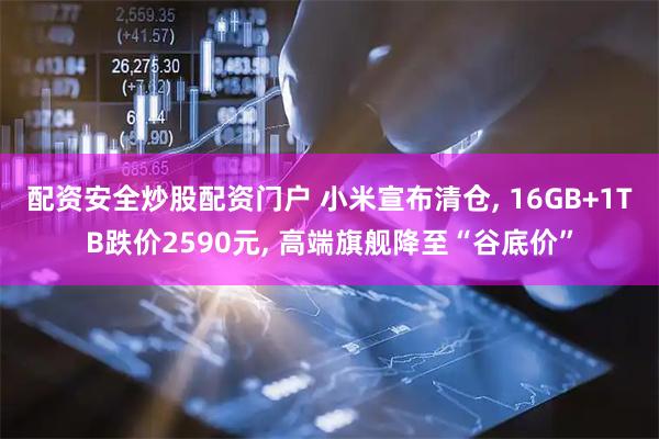 配资安全炒股配资门户 小米宣布清仓, 16GB+1TB跌价2590元, 高端旗舰降至“谷底价”