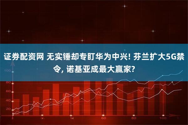 证劵配资网 无实锤却专盯华为中兴! 芬兰扩大5G禁令, 诺基亚成最大赢家?