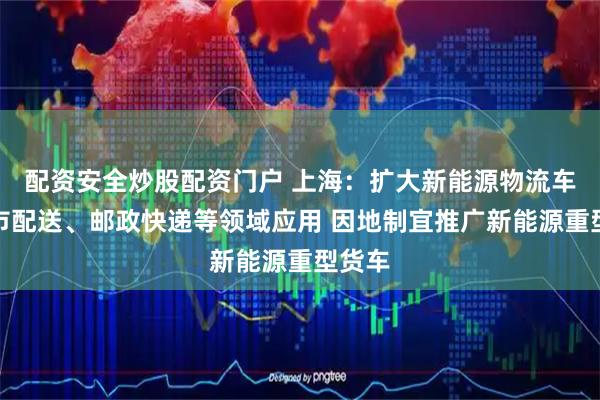 配资安全炒股配资门户 上海：扩大新能源物流车在城市配送、邮政快递等领域应用 因地制宜推广新能源重型货车