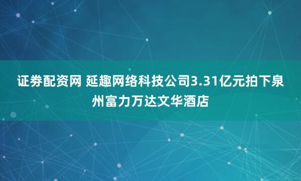 证劵配资网 延趣网络科技公司3.31亿元拍下泉州富力万达文华酒店