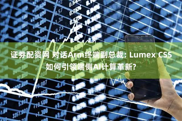证劵配资网 对话Arm终端副总裁: Lumex CSS如何引领端侧AI计算革新?