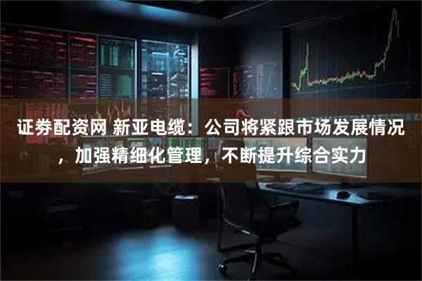 证劵配资网 新亚电缆：公司将紧跟市场发展情况，加强精细化管理，不断提升综合实力