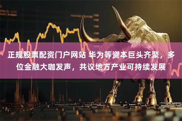 正规股票配资门户网站 华为等资本巨头齐聚，多位金融大咖发声，共议地方产业可持续发展