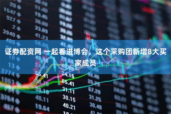 证劵配资网 一起看进博会，这个采购团新增8大买家成员