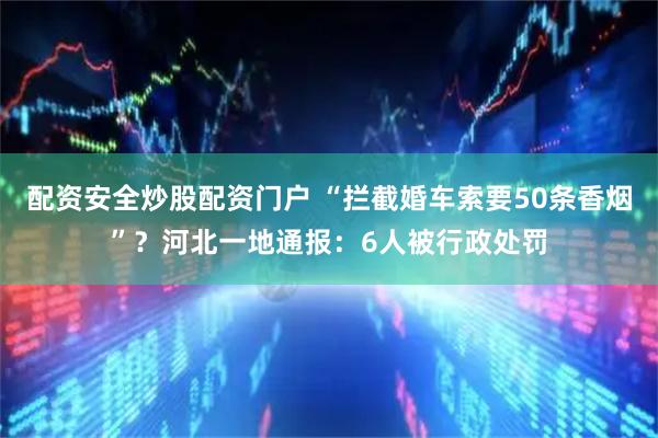 配资安全炒股配资门户 “拦截婚车索要50条香烟”？河北一地通报：6人被行政处罚