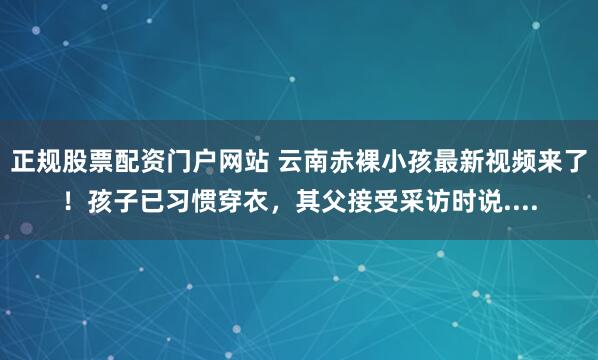 正规股票配资门户网站 云南赤裸小孩最新视频来了！孩子已习惯穿衣，其父接受采访时说....