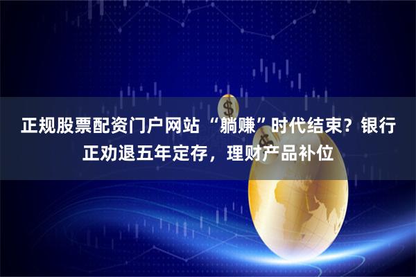 正规股票配资门户网站 “躺赚”时代结束？银行正劝退五年定存，理财产品补位