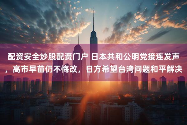 配资安全炒股配资门户 日本共和公明党接连发声，高市早苗仍不悔改，日方希望台湾问题和平解决