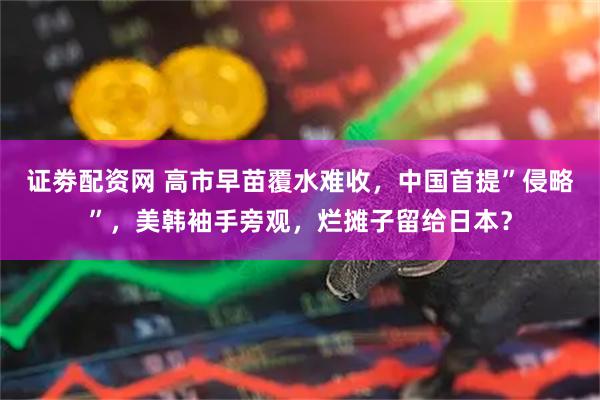 证劵配资网 高市早苗覆水难收，中国首提”侵略”，美韩袖手旁观，烂摊子留给日本？