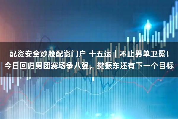 配资安全炒股配资门户 十五运｜不止男单卫冕！今日回归男团赛场争八强，樊振东还有下一个目标