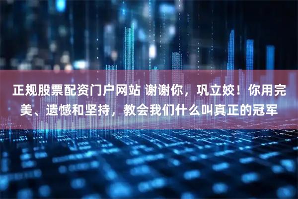 正规股票配资门户网站 谢谢你，巩立姣！你用完美、遗憾和坚持，教会我们什么叫真正的冠军