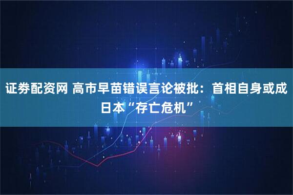 证劵配资网 高市早苗错误言论被批：首相自身或成日本“存亡危机”