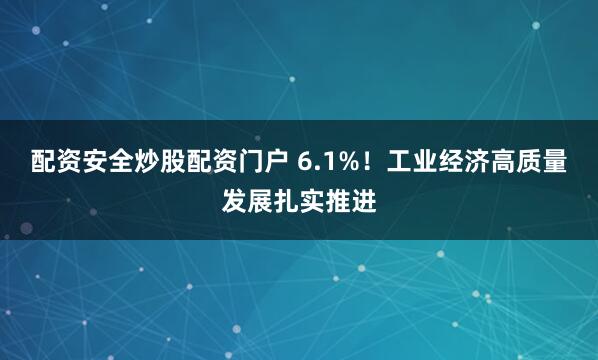 配资安全炒股配资门户 6.1%！工业经济高质量发展扎实推进