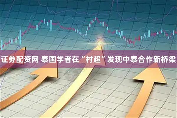 证劵配资网 泰国学者在“村超”发现中泰合作新桥梁