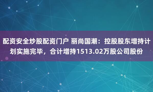 配资安全炒股配资门户 丽尚国潮：控股股东增持计划实施完毕，合计增持1513.02万股公司股份