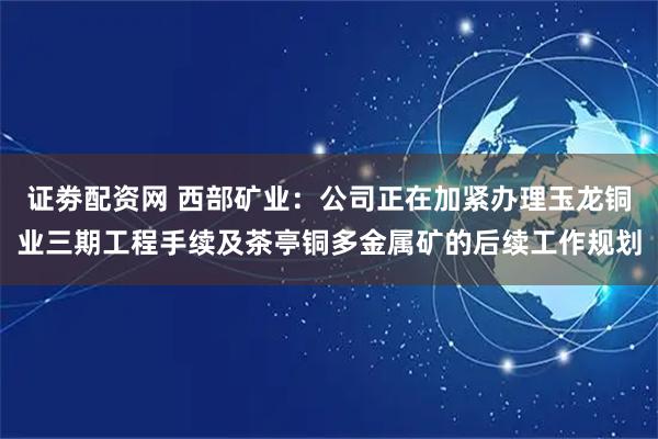 证劵配资网 西部矿业：公司正在加紧办理玉龙铜业三期工程手续及茶亭铜多金属矿的后续工作规划