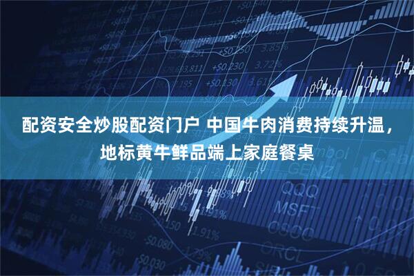 配资安全炒股配资门户 中国牛肉消费持续升温，地标黄牛鲜品端上家庭餐桌