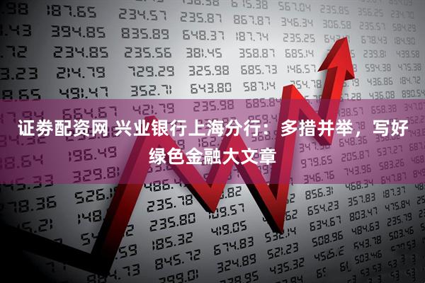 证劵配资网 兴业银行上海分行：多措并举，写好绿色金融大文章