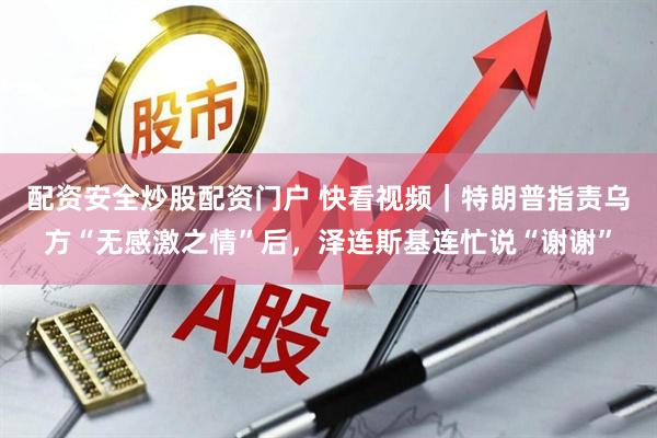配资安全炒股配资门户 快看视频｜特朗普指责乌方“无感激之情”后，泽连斯基连忙说“谢谢”