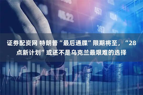 证劵配资网 特朗普“最后通牒”限期将至，“28点新计划”或还不是乌克兰最艰难的选择