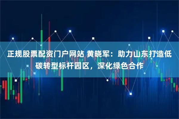 正规股票配资门户网站 黄晓军：助力山东打造低碳转型标杆园区，深化绿色合作