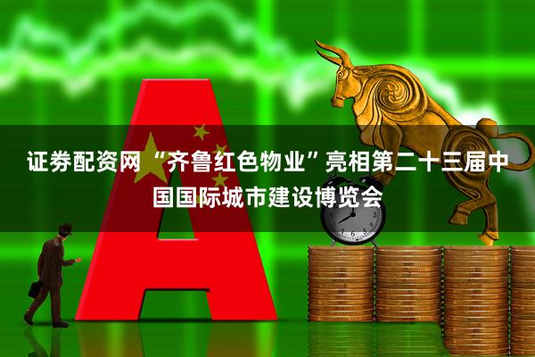 证劵配资网 “齐鲁红色物业”亮相第二十三届中国国际城市建设博览会